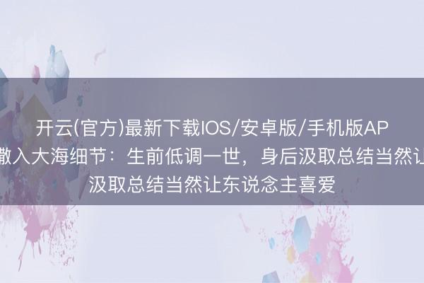 开云(官方)最新下载IOS/安卓版/手机版APP 王志文骨灰撒入大海细节：生前低调一世，身后汲取总结当然让东说念主喜爱