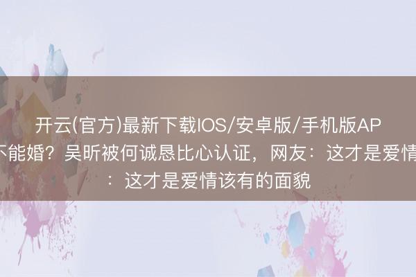 开云(官方)最新下载IOS/安卓版/手机版APP 相恋7年不能婚？吴昕被何诚恳比心认证，网友：这才是爱情该有的面貌