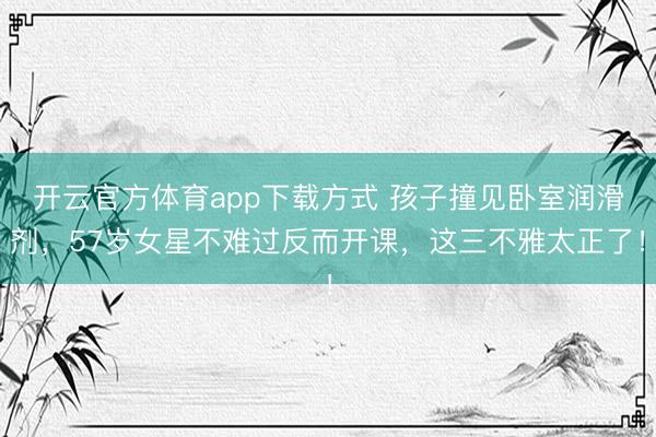 开云官方体育app下载方式 孩子撞见卧室润滑剂，57岁女星不难过反而开课，这三不雅太正了！