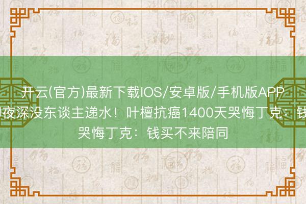 开云(官方)最新下载IOS/安卓版/手机版APP 身家过亿却夜深没东谈主递水！叶檀抗癌1400天哭悔丁克：钱买不来陪同