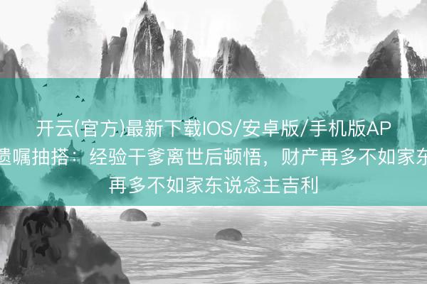 开云(官方)最新下载IOS/安卓版/手机版APP 佘诗曼谈遗嘱抽搭：经验干爹离世后顿悟，财产再多不如家东说念主吉利