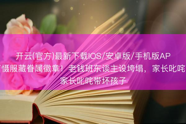 开云(官方)最新下载IOS/安卓版/手机版APP 侯绿萝慑服藏眷属徽章！老钱班东谈主设垮塌，家长叱咤带坏孩子