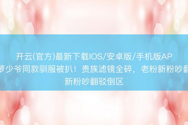 开云(官方)最新下载IOS/安卓版/手机版APP 侯绿萝少爷同款驯服被扒！贵族滤镜全碎，老粉新粉吵翻驳倒区
