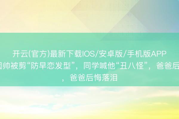开云(官方)最新下载IOS/安卓版/手机版APP 男孩因帅被剪“防早恋发型”，同学喊他“丑八怪”，爸爸后悔落泪