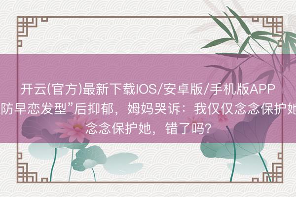 开云(官方)最新下载IOS/安卓版/手机版APP 男儿被剪“防早恋发型”后抑郁，姆妈哭诉：我仅仅念念保护她，错了吗？
