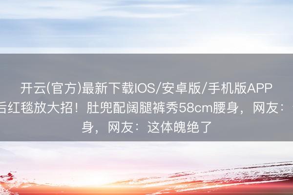 开云(官方)最新下载IOS/安卓版/手机版APP 孙怡离异后红毯放大招！肚兜配阔腿裤秀58cm腰身，网友：这体魄绝了