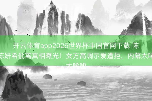 开云体育app2026世界杯中国官网下载 陈晓陈妍希仳离真相曝光！女方高调示爱遭拒，内幕太唏嘘