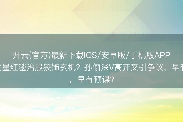 开云(官方)最新下载IOS/安卓版/手机版APP 顶流女星红毯治服狡饰玄机？孙俪深V高开叉引争议，早有预谋？