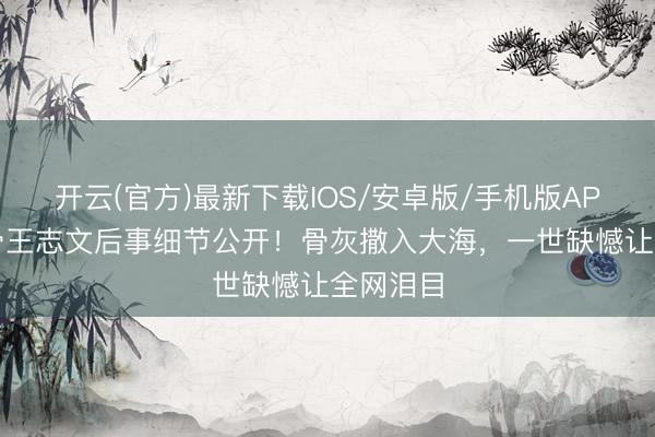 开云(官方)最新下载IOS/安卓版/手机版APP 老戏骨王志文后事细节公开！骨灰撒入大海，一世缺憾让全网泪目
