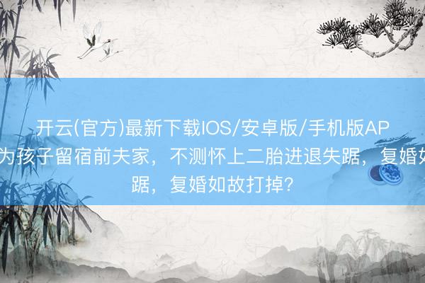 开云(官方)最新下载IOS/安卓版/手机版APP 离异后为孩子留宿前夫家，不测怀上二胎进退失踞，复婚如故打掉？