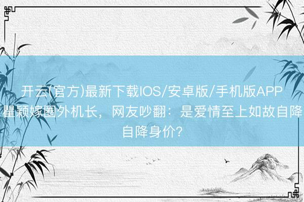 开云(官方)最新下载IOS/安卓版/手机版APP 54岁瞿颖嫁圈外机长，网友吵翻：是爱情至上如故自降身价？