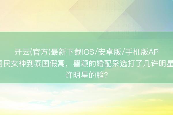 开云(官方)最新下载IOS/安卓版/手机版APP 从国民女神到泰国假寓，瞿颖的婚配采选打了几许明星的脸？