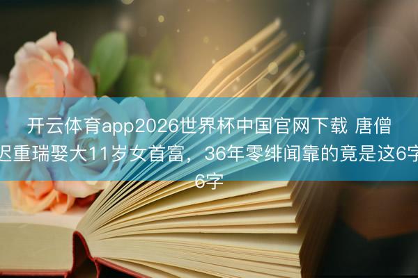 开云体育app2026世界杯中国官网下载 唐僧迟重瑞娶大11岁女首富，36年零绯闻靠的竟是这6字