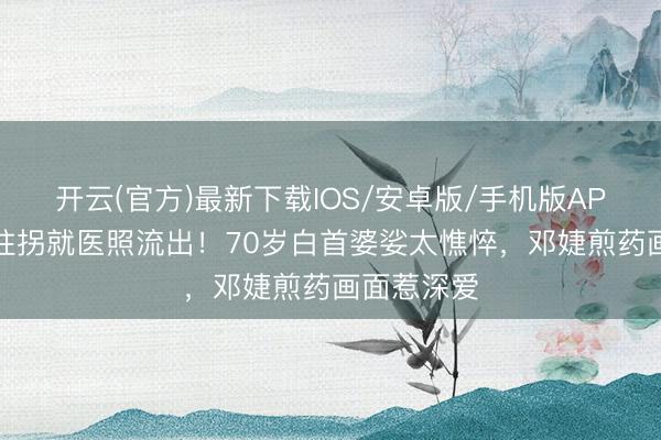 开云(官方)最新下载IOS/安卓版/手机版APP 张国立拄拐就医照流出！70岁白首婆娑太憔悴，邓婕煎药画面惹深爱