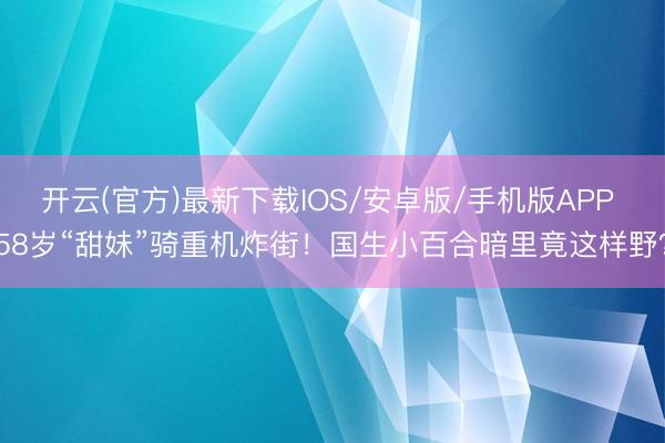 开云(官方)最新下载IOS/安卓版/手机版APP 58岁“甜妹”骑重机炸街！国生小百合暗里竟这样野？