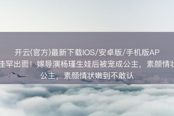 开云(官方)最新下载IOS/安卓版/手机版APP 41岁王佳佳罕出面！嫁导演杨瑾生娃后被宠成公主，素颜情状嫩到不敢认