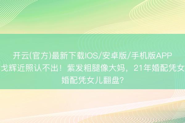 开云(官方)最新下载IOS/安卓版/手机版APP 57岁许戈辉近照认不出！紫发粗腿像大妈，21年婚配凭女儿翻盘？