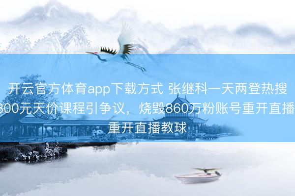 开云官方体育app下载方式 张继科一天两登热搜：9800元天价课程引争议，烧毁860万粉账号重开直播教球