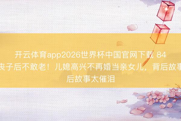 开云体育app2026世界杯中国官网下载 84岁精湛丧子后不敢老！儿媳高兴不再婚当亲女儿，背后故事太催泪