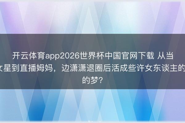 开云体育app2026世界杯中国官网下载 从当红女星到直播姆妈，边潇潇退圈后活成些许女东谈主的梦？