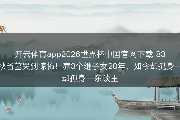 开云体育app2026世界杯中国官网下载 83岁王崇秋省墓哭到惊怖！养3个继子女20年，如今却孤身一东谈主
