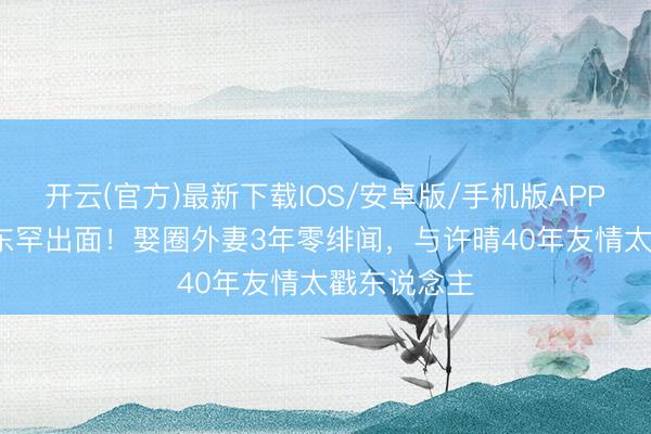 开云(官方)最新下载IOS/安卓版/手机版APP 60岁米学东罕出面！娶圈外妻3年零绯闻，与许晴40年友情太戳东说念主