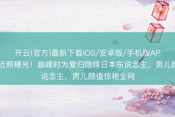 开云(官方)最新下载IOS/安卓版/手机版APP 57岁陈明近照曝光！巅峰时为爱归隐嫁日本东说念主，男儿颜值惊艳全网