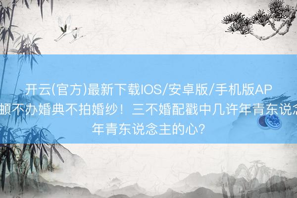 开云(官方)最新下载IOS/安卓版/手机版APP 李纯马頔不办婚典不拍婚纱!三不婚配戳中几许年青东说念主的心?