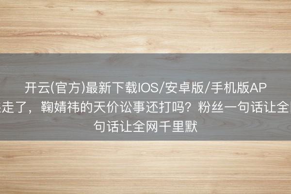 开云(官方)最新下载IOS/安卓版/手机版APP 王子杰走了,鞠婧祎的天价讼事还打吗?粉丝一句话让全网千里默