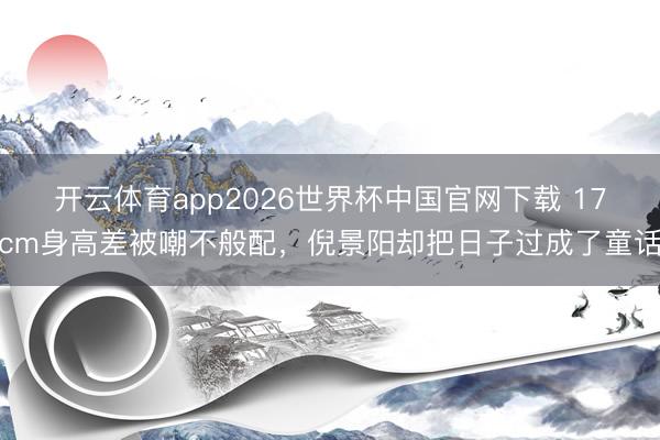 开云体育app2026世界杯中国官网下载 17cm身高差被嘲不般配，倪景阳却把日子过成了童话