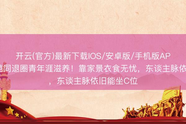 开云(官方)最新下载IOS/安卓版/手机版APP 36岁江铠同退圈青年涯滋养!靠家景衣食无忧,东谈主脉依旧能坐C位