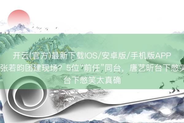 开云(官方)最新下载IOS/安卓版/手机版APP 浪姐变张若昀团建现场?5位“前任”同台,唐艺昕台下憋笑太真确