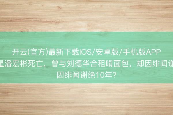 开云(官方)最新下载IOS/安卓版/手机版APP 63岁港星潘宏彬死亡,曾与刘德华合租啃面包,却因绯闻谢绝10年?