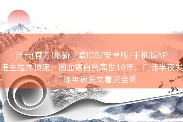 开云(官方)最新下载IOS/安卓版/手机版APP 他曾是香港主捏界顶流,因血癌白费离世18年,门徒半夜发文看哭全网
