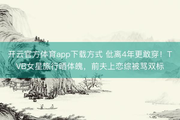 开云官方体育app下载方式 仳离4年更敢穿!TVB女星旅行晒体魄,前夫上恋综被骂双标