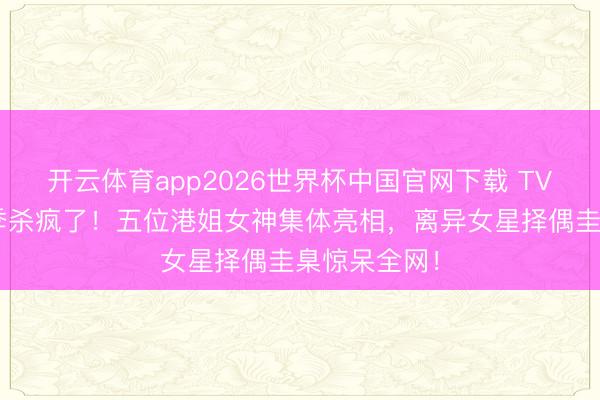 开云体育app2026世界杯中国官网下载 TVB恋综第二季杀疯了！五位港姐女神集体亮相，离异女星择偶圭臬惊呆全网！