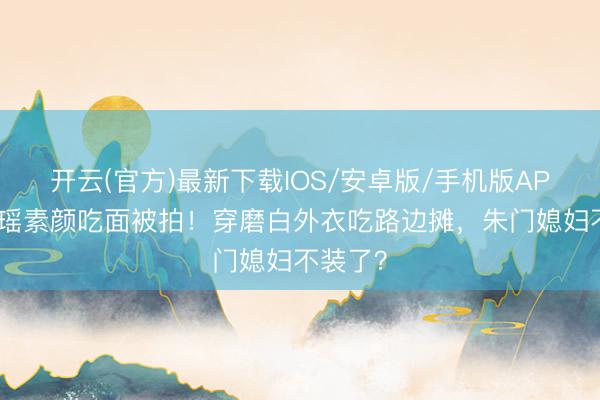 开云(官方)最新下载IOS/安卓版/手机版APP 奚梦瑶素颜吃面被拍！穿磨白外衣吃路边摊，朱门媳妇不装了？