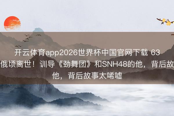 开云体育app2026世界杯中国官网下载 63岁王子杰俄顷离世!训导《劲舞团》和SNH48的他,背后故事太唏嘘