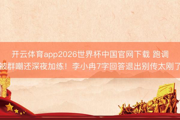 开云体育app2026世界杯中国官网下载 跑调被群嘲还深夜加练!李小冉7字回答退出别传太刚了