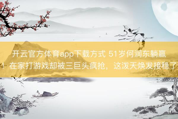 开云官方体育app下载方式 51岁何润东躺赢！在家打游戏却被三巨头疯抢，这泼天焕发接稳了