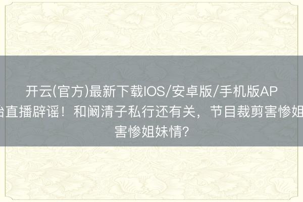 开云(官方)最新下载IOS/安卓版/手机版APP 孙怡直播辟谣！和阚清子私行还有关，节目裁剪害惨姐妹情？