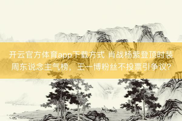 开云官方体育app下载方式 肖战杨紫登顶时装周东说念主气榜，王一博粉丝不投票引争议？