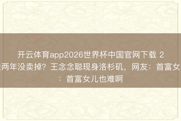 开云体育app2026世界杯中国官网下载 2亿豪宅挂两年没卖掉？王念念聪现身洛杉矶，网友：首富女儿也难啊