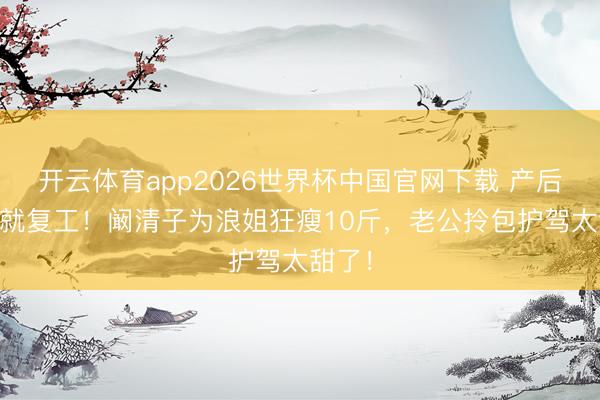 开云体育app2026世界杯中国官网下载 产后35天就复工！阚清子为浪姐狂瘦10斤，老公拎包护驾太甜了！