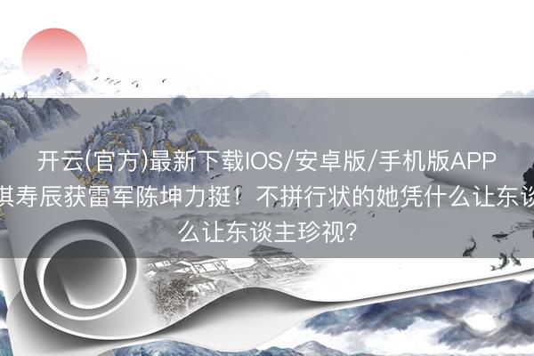 开云(官方)最新下载IOS/安卓版/手机版APP 50岁舒淇寿辰获雷军陈坤力挺！不拼行状的她凭什么让东谈主珍视？