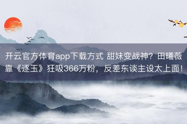 开云官方体育app下载方式 甜妹变战神?田曦薇靠《逐玉》狂吸366万粉,反差东谈主设太上面!
