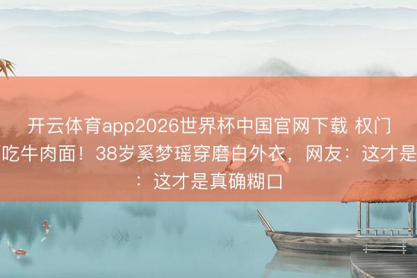 开云体育app2026世界杯中国官网下载 权门媳妇素颜吃牛肉面！38岁奚梦瑶穿磨白外衣，网友：这才是真确糊口