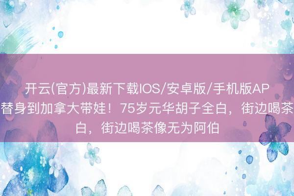 开云(官方)最新下载IOS/安卓版/手机版APP 从李小龙替身到加拿大带娃！75岁元华胡子全白，街边喝茶像无为阿伯