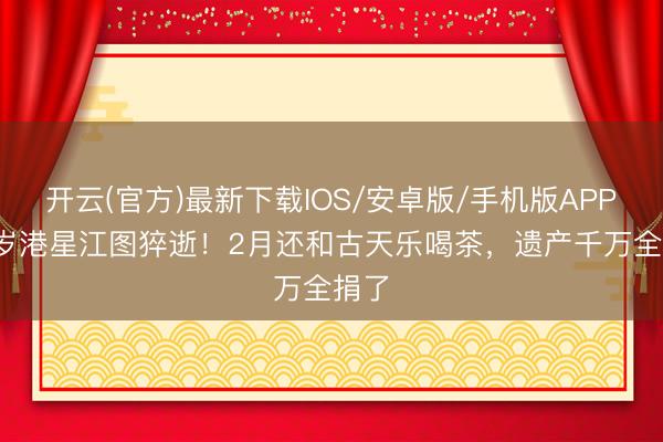 开云(官方)最新下载IOS/安卓版/手机版APP 89岁港星江图猝逝！2月还和古天乐喝茶，遗产千万全捐了