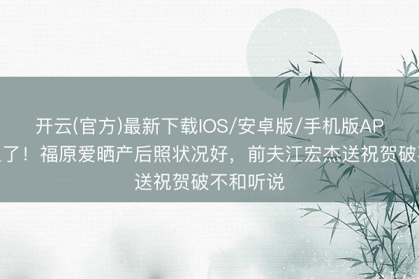 开云(官方)最新下载IOS/安卓版/手机版APP 三胎生了！福原爱晒产后照状况好，前夫江宏杰送祝贺破不和听说